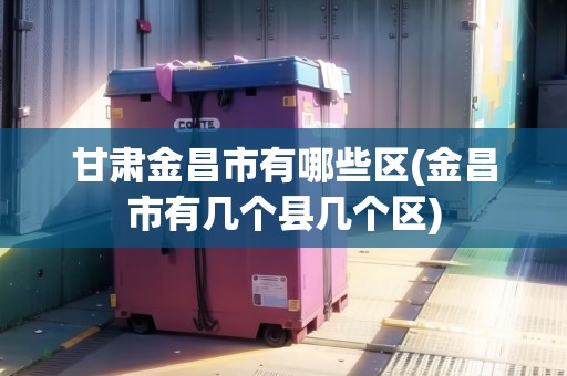 甘肅金昌市有哪些區(qū)(金昌市有幾個(gè)縣幾個(gè)區(qū)) 甘肅金昌市有哪些區(qū)(金昌市有幾個(gè)縣幾個(gè)區(qū))