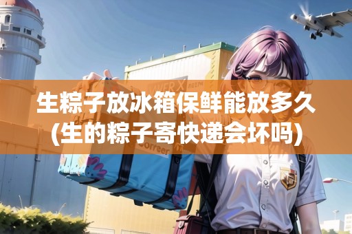 生粽子放冰箱保鮮能放多久(生的粽子寄快遞會壞嗎)
