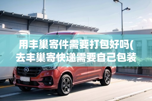 用豐巢寄件需要打包好嗎(去豐巢寄快遞需要自己包裝嗎安全嗎)