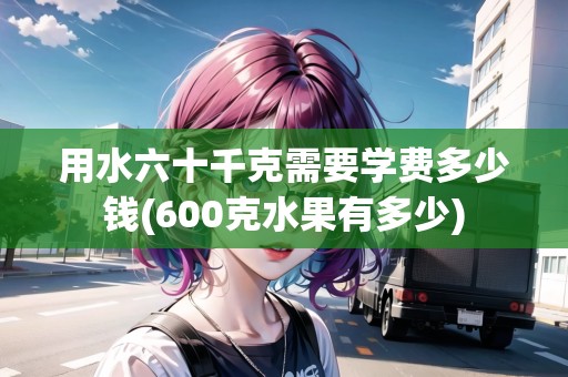 用水六十千克需要學(xué)費(fèi)多少錢(600克水果有多少)