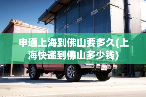 申通上海到佛山要多久(上?？爝f到佛山多少錢)
