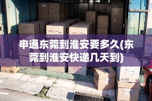 申通東莞到淮安要多久(東莞到淮安快遞幾天到)