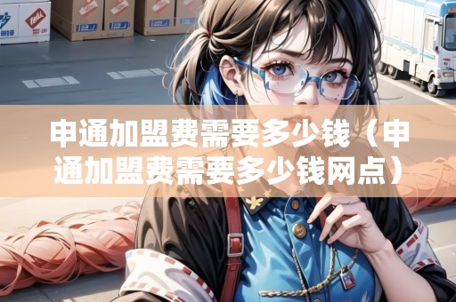 申通加盟費需要多少錢（申通加盟費需要多少錢網(wǎng)點）
