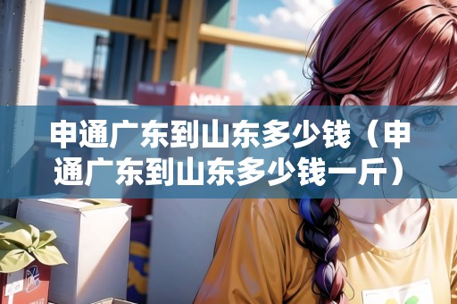 申通廣東到山東多少錢（申通廣東到山東多少錢一斤）