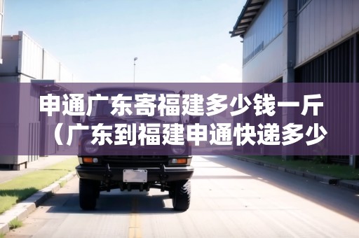 申通廣東寄福建多少錢一斤（廣東到福建申通快遞多少錢）