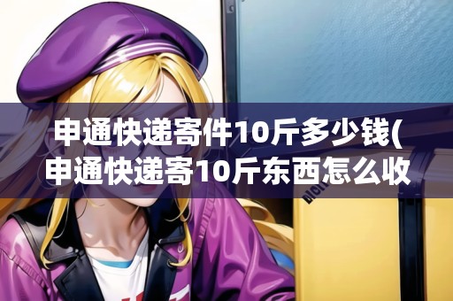 申通快遞寄件10斤多少錢(申通快遞寄10斤東西怎么收費(fèi))