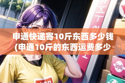 申通快遞寄10斤東西多少錢(qián)(申通10斤的東西運(yùn)費(fèi)多少)