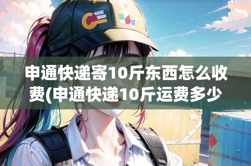 申通快遞寄10斤東西怎么收費(fèi)(申通快遞10斤運(yùn)費(fèi)多少錢省內(nèi))