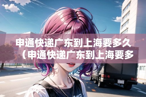 申通快遞廣東到上海要多久（申通快遞廣東到上海要多久能到）