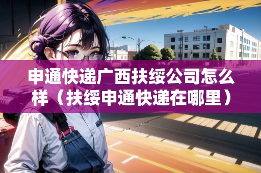 申通快遞廣西扶綏公司怎么樣（扶綏申通快遞在哪里）