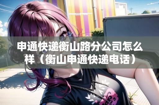 申通快遞衡山路分公司怎么樣（衡山申通快遞電話）