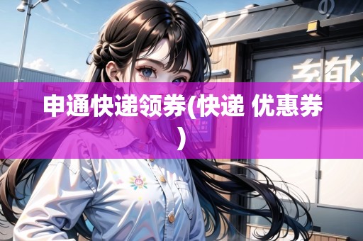 申通快遞領(lǐng)券(快遞 優(yōu)惠券)