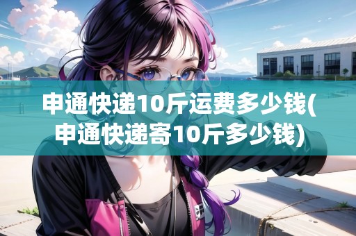 申通快遞10斤運(yùn)費(fèi)多少錢(申通快遞寄10斤多少錢)