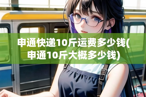 申通快遞10斤運(yùn)費(fèi)多少錢(qián)(申通10斤大概多少錢(qián))