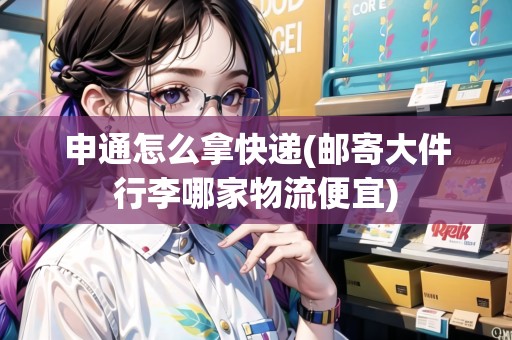 申通怎么拿快遞(郵寄大件行李哪家物流便宜)