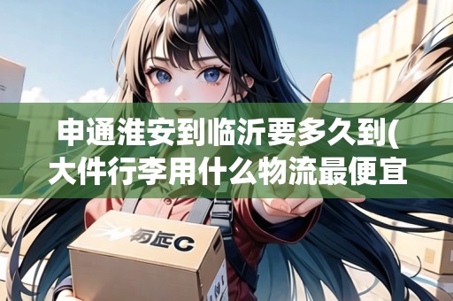 申通淮安到臨沂要多久到(大件行李用什么物流最便宜)