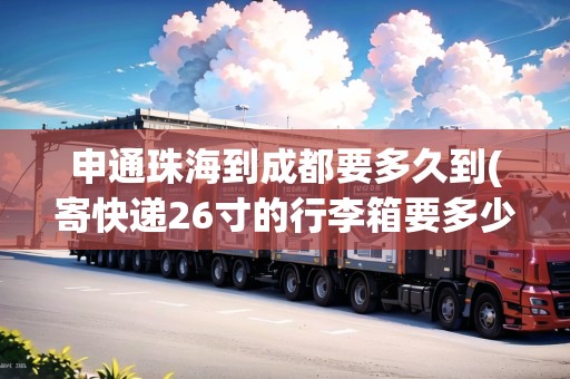 申通珠海到成都要多久到(寄快遞26寸的行李箱要多少錢)
