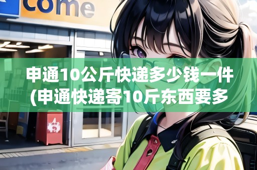 申通10公斤快遞多少錢(qián)一件(申通快遞寄10斤東西要多少錢(qián))