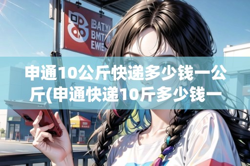 申通10公斤快遞多少錢一公斤(申通快遞10斤多少錢一斤)