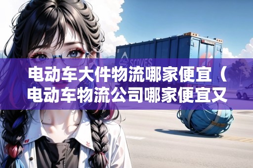 電動車大件物流哪家便宜（電動車物流公司哪家便宜又好一點）