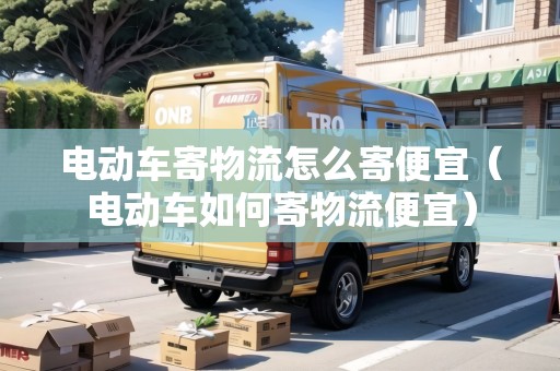電動(dòng)車寄物流怎么寄便宜（電動(dòng)車如何寄物流便宜）