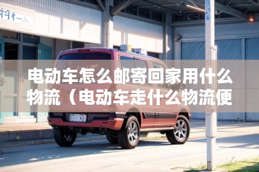 電動(dòng)車怎么郵寄回家用什么物流（電動(dòng)車走什么物流便宜東莞到龍川）