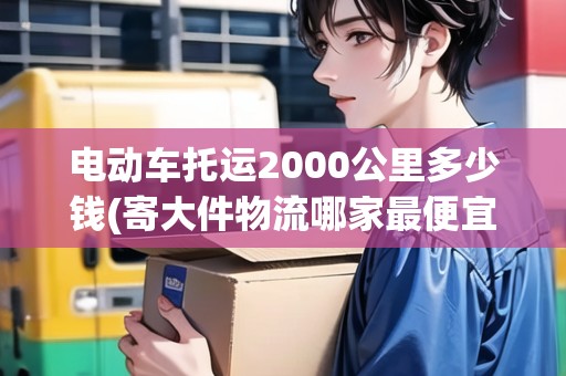 電動車托運2000公里多少錢(寄大件物流哪家最便宜) 電動車托運2000公里多少錢(寄大件物流哪家最便宜)