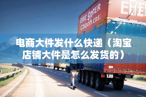 電商大件發(fā)什么快遞（淘寶店鋪大件是怎么發(fā)貨的）