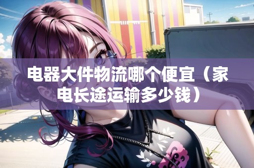 電器大件物流哪個便宜（家電長途運輸多少錢）