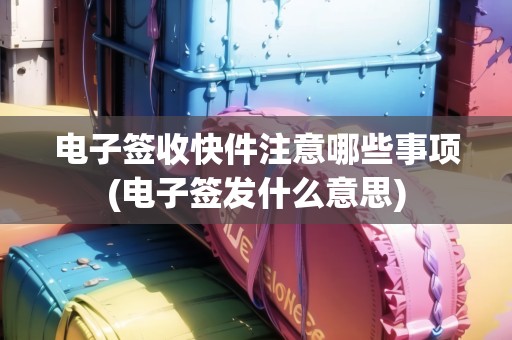 電子簽收快件注意哪些事項(xiàng)(電子簽發(fā)什么意思)