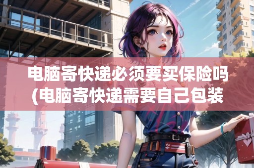 電腦寄快遞必須要買保險嗎(電腦寄快遞需要自己包裝嗎安全嗎)