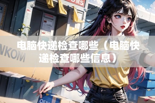 電腦快遞檢查哪些（電腦快遞檢查哪些信息）