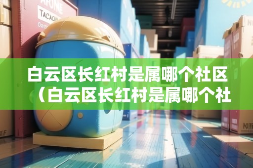 白云區(qū)長(zhǎng)紅村是屬哪個(gè)社區(qū)（白云區(qū)長(zhǎng)紅村是屬哪個(gè)社區(qū)管）