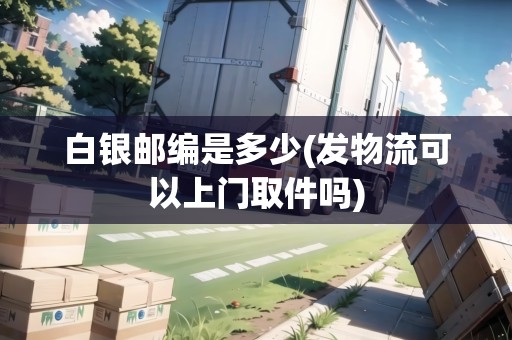 白銀郵編是多少(發(fā)物流可以上門取件嗎)