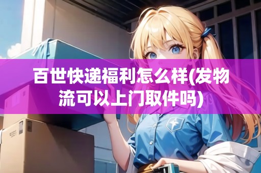 百世快遞福利怎么樣(發(fā)物流可以上門(mén)取件嗎)