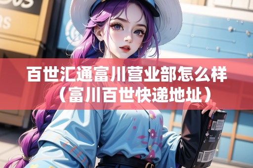 百世匯通富川營業(yè)部怎么樣（富川百世快遞地址）
