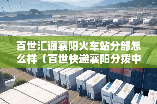 百世匯通襄陽火車站分部怎么樣（百世快遞襄陽分撥中心電話號碼）