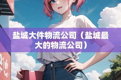 鹽城大件物流公司（鹽城最大的物流公司）