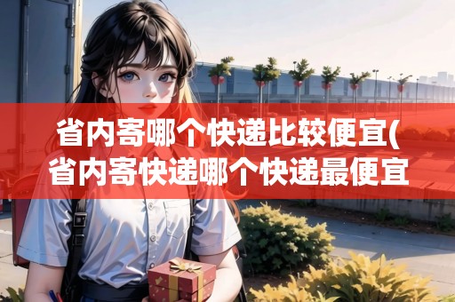 省內(nèi)寄哪個快遞比較便宜(省內(nèi)寄快遞哪個快遞最便宜？)