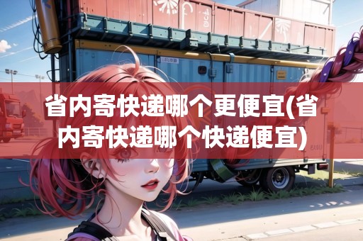 省內(nèi)寄快遞哪個更便宜(省內(nèi)寄快遞哪個快遞便宜)