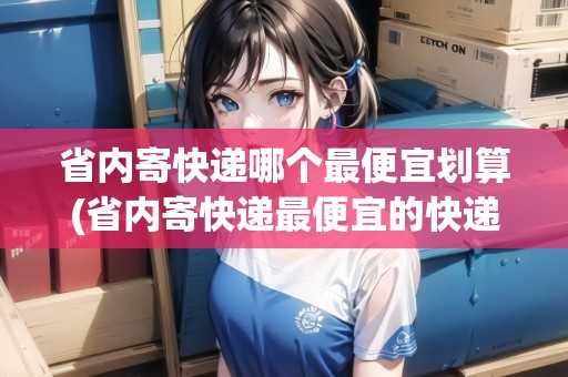 省內(nèi)寄快遞哪個(gè)最便宜劃算(省內(nèi)寄快遞最便宜的快遞公司是哪個(gè))