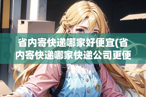 省內(nèi)寄快遞哪家好便宜(省內(nèi)寄快遞哪家快遞公司更便宜一些呢)