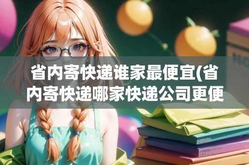 省內(nèi)寄快遞誰家最便宜(省內(nèi)寄快遞哪家快遞公司更便宜些呢)
