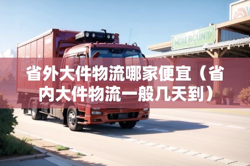 省外大件物流哪家便宜（省內(nèi)大件物流一般幾天到）