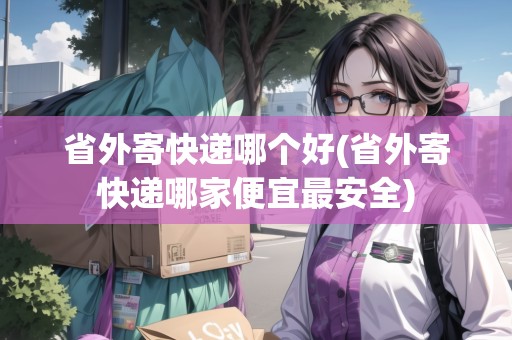 省外寄快遞哪個(gè)好(省外寄快遞哪家便宜最安全)