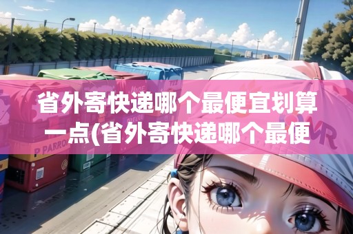 省外寄快遞哪個(gè)最便宜劃算一點(diǎn)(省外寄快遞哪個(gè)最便宜劃算一點(diǎn))