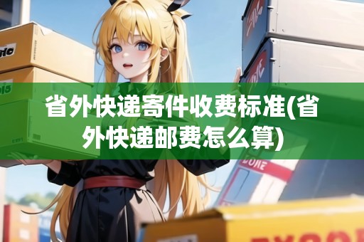 省外快遞寄件收費(fèi)標(biāo)準(zhǔn)(省外快遞郵費(fèi)怎么算)