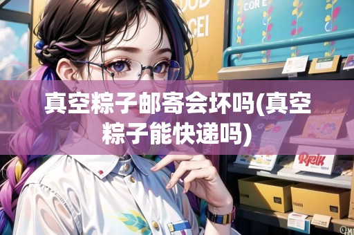 真空粽子郵寄會(huì)壞嗎(真空粽子能快遞嗎)