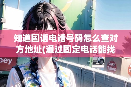 知道固話電話號(hào)碼怎么查對(duì)方地址(通過(guò)固定電話能找到地址嗎)