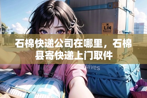 石棉快遞公司在哪里，石棉縣寄快遞上門取件